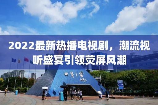 2022最新熱播電視劇，潮流視聽盛宴引領(lǐng)熒屏風(fēng)潮