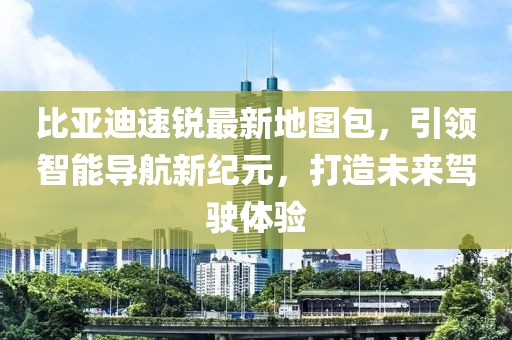 比亞迪速銳最新地圖包，引領(lǐng)智能導(dǎo)航新紀(jì)元，打造未來駕駛體驗