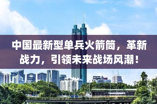 中國最新型單兵火箭筒，革新戰(zhàn)力，引領(lǐng)未來戰(zhàn)場風潮！