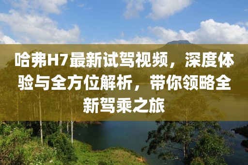 哈弗H7最新試駕視頻，深度體驗與全方位解析，帶你領(lǐng)略全新駕乘之旅