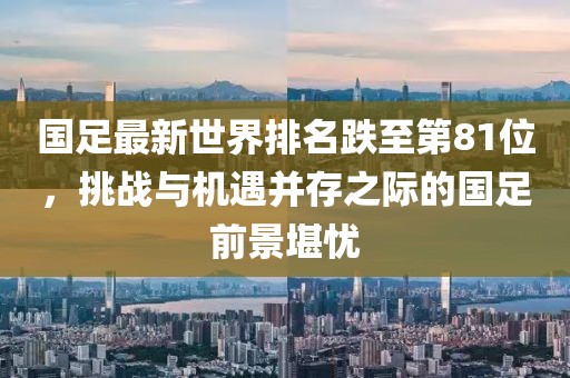 國(guó)足最新世界排名跌至第81位，挑戰(zhàn)與機(jī)遇并存之際的國(guó)足前景堪憂