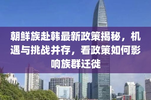 朝鮮族赴韓最新政策揭秘，機遇與挑戰(zhàn)并存，看政策如何影響族群遷徙