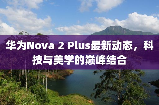 華為Nova 2 Plus最新動態(tài)，科技與美學(xué)的巔峰結(jié)合