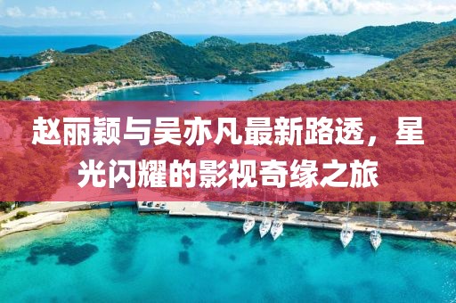 趙麗穎與吳亦凡最新路透，星光閃耀的影視奇緣之旅