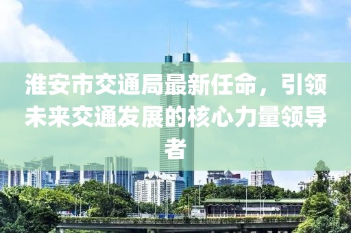 淮安市交通局最新任命，引領(lǐng)未來交通發(fā)展的核心力量領(lǐng)導(dǎo)者