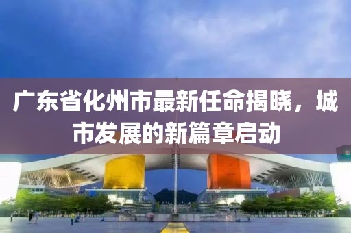 廣東省化州市最新任命揭曉，城市發(fā)展的新篇章啟動(dòng)