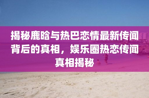 揭秘鹿晗與熱巴戀情最新傳聞背后的真相，娛樂圈熱戀傳聞真相揭秘