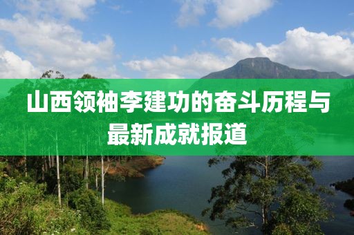 山西領(lǐng)袖李建功的奮斗歷程與最新成就報(bào)道