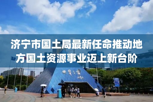 濟寧市國土局最新任命推動地方國土資源事業(yè)邁上新臺階