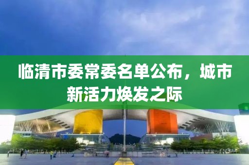 臨清市委常委名單公布，城市新活力煥發(fā)之際