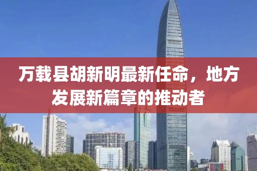 萬(wàn)載縣胡新明最新任命，地方發(fā)展新篇章的推動(dòng)者