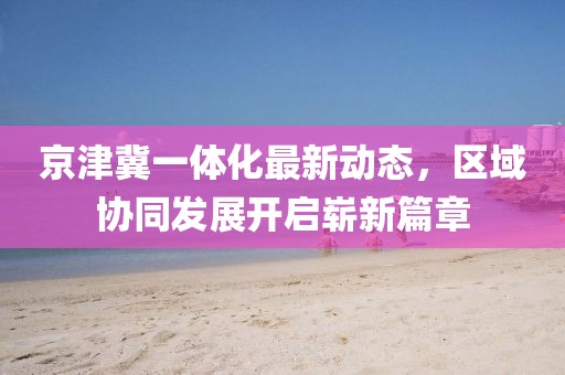 京津冀一體化最新動態(tài)，區(qū)域協(xié)同發(fā)展開啟嶄新篇章