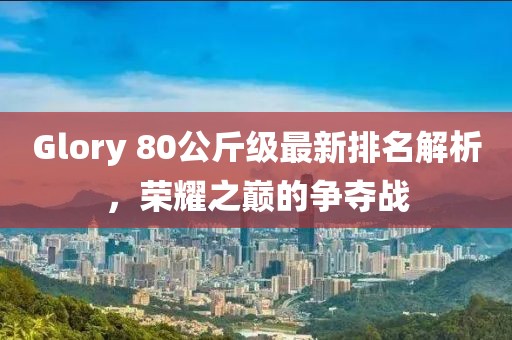 Glory 80公斤級最新排名解析，榮耀之巔的爭奪戰(zhàn)