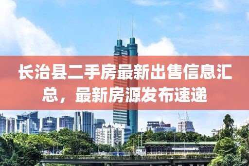 長(zhǎng)治縣二手房最新出售信息匯總，最新房源發(fā)布速遞
