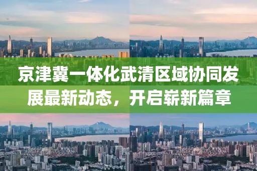 京津冀一體化武清區(qū)域協(xié)同發(fā)展最新動(dòng)態(tài)，開啟嶄新篇章