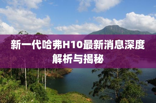 新一代哈弗H10最新消息深度解析與揭秘