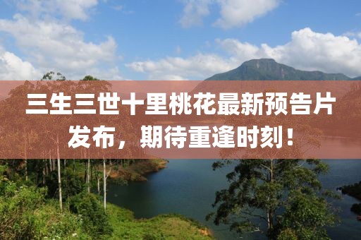 三生三世十里桃花最新預(yù)告片發(fā)布，期待重逢時(shí)刻！