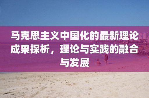 馬克思主義中國化的最新理論成果探析，理論與實(shí)踐的融合與發(fā)展