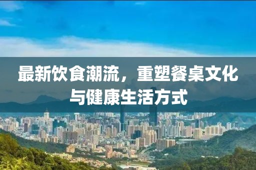 最新飲食潮流，重塑餐桌文化與健康生活方式