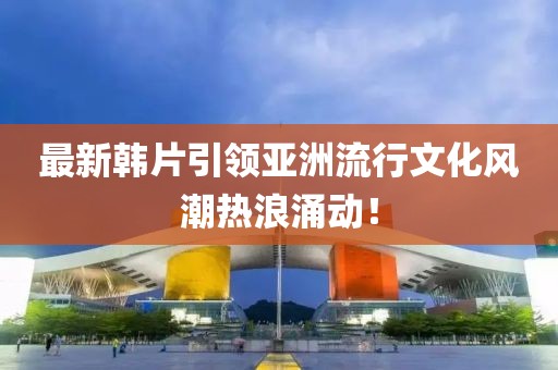 最新韓片引領(lǐng)亞洲流行文化風(fēng)潮熱浪涌動！