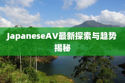 JapaneseAV最新探索與趨勢揭秘