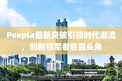 Peepla最新突破引領(lǐng)時(shí)代潮流，創(chuàng)新領(lǐng)軍者嶄露頭角