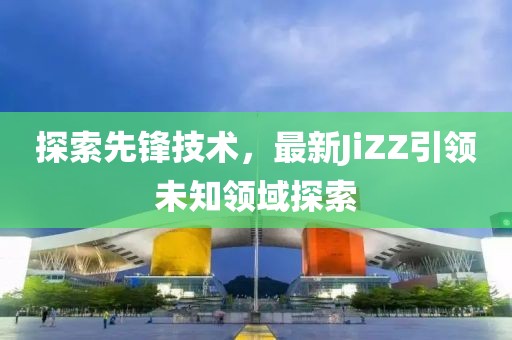 探索先鋒技術(shù)，最新JiZZ引領(lǐng)未知領(lǐng)域探索