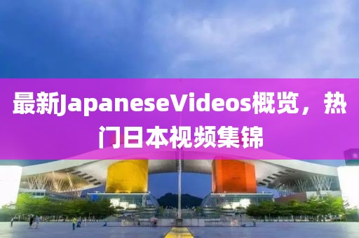 最新JapaneseVideos概覽，熱門日本視頻集錦