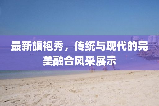 最新旗袍秀，傳統(tǒng)與現(xiàn)代的完美融合風(fēng)采展示