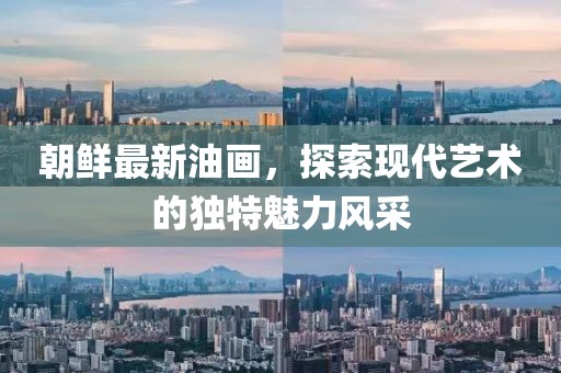 朝鮮最新油畫，探索現(xiàn)代藝術(shù)的獨(dú)特魅力風(fēng)采