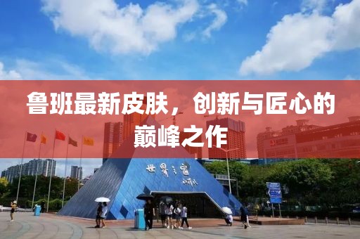 魯班最新皮膚，創(chuàng)新與匠心的巔峰之作