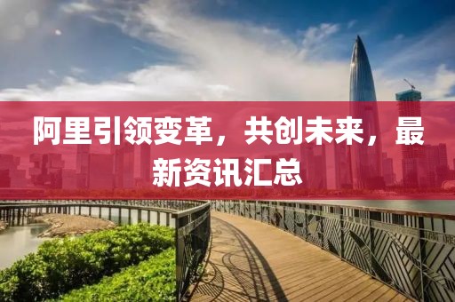 阿里引領(lǐng)變革，共創(chuàng)未來(lái)，最新資訊匯總