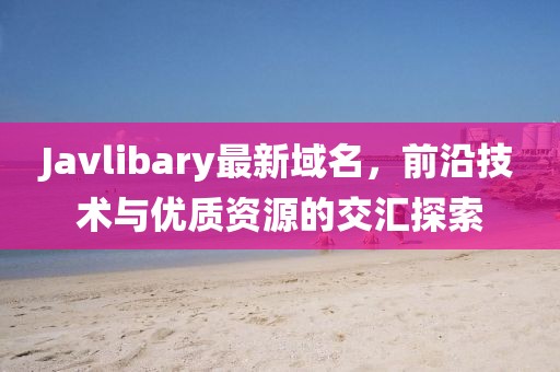 Javlibary最新域名，前沿技術(shù)與優(yōu)質(zhì)資源的交匯探索