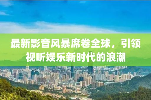 最新影音風(fēng)暴席卷全球，引領(lǐng)視聽(tīng)娛樂(lè)新時(shí)代的浪潮