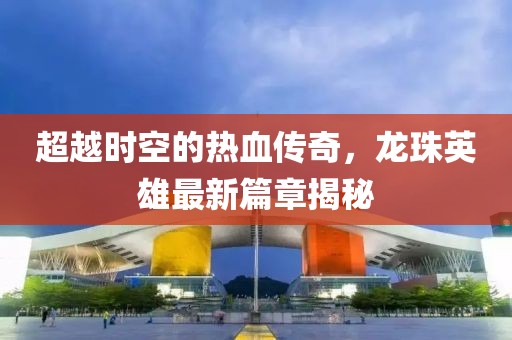 超越時空的熱血傳奇，龍珠英雄最新篇章揭秘