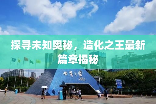 探尋未知奧秘，造化之王最新篇章揭秘