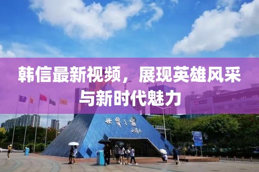 韓信最新視頻，展現(xiàn)英雄風采與新時代魅力