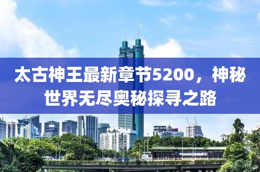 太古神王最新章節(jié)5200，神秘世界無(wú)盡奧秘探尋之路