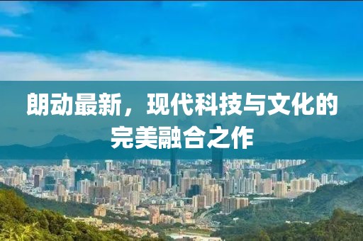 朗動(dòng)最新，現(xiàn)代科技與文化的完美融合之作