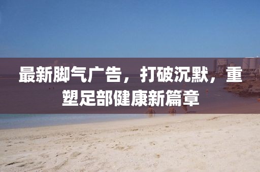 最新腳氣廣告，打破沉默，重塑足部健康新篇章