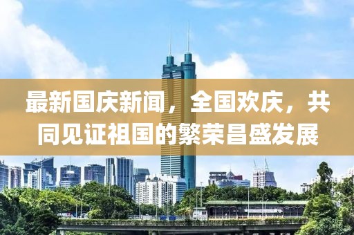 最新國慶新聞，全國歡慶，共同見證祖國的繁榮昌盛發(fā)展