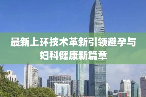 最新上環(huán)技術(shù)革新引領避孕與婦科健康新篇章