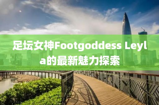 足壇女神Footgoddess Leyla的最新魅力探索