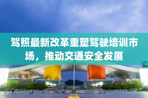 駕照最新改革重塑駕駛培訓(xùn)市場，推動交通安全發(fā)展