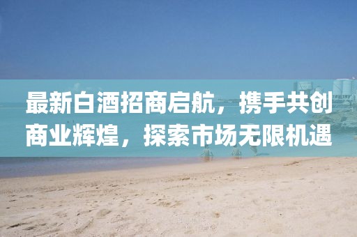 最新白酒招商啟航，攜手共創(chuàng)商業(yè)輝煌，探索市場無限機(jī)遇