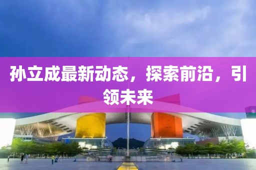 孫立成最新動態(tài)，探索前沿，引領(lǐng)未來