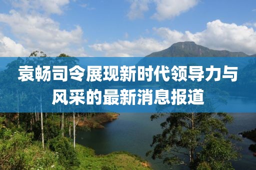 袁暢司令展現(xiàn)新時(shí)代領(lǐng)導(dǎo)力與風(fēng)采的最新消息報(bào)道