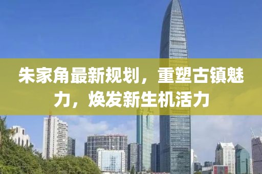 朱家角最新規(guī)劃，重塑古鎮(zhèn)魅力，煥發(fā)新生機(jī)活力