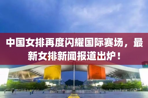 中國女排再度閃耀國際賽場，最新女排新聞報道出爐！