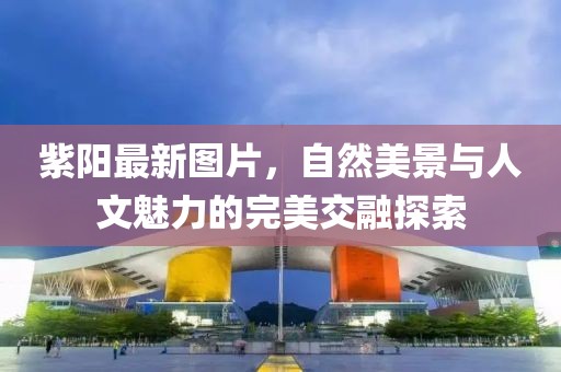 紫陽最新圖片，自然美景與人文魅力的完美交融探索
